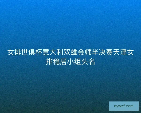 女排世俱杯意大利双雄会师半决赛天津女排稳居小组头名