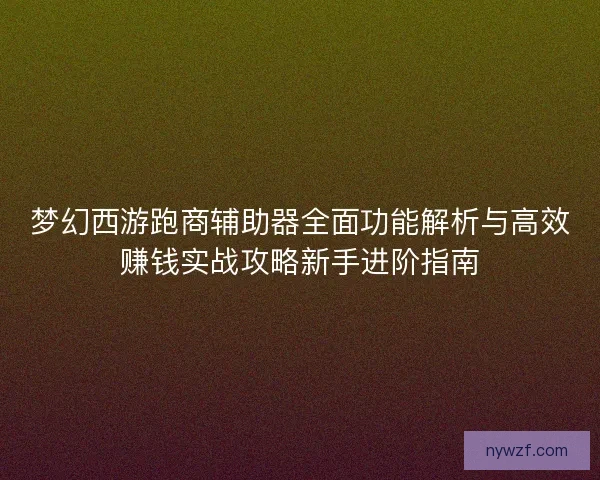 梦幻西游跑商辅助器全面功能解析与高效赚钱实战攻略新手进阶指南