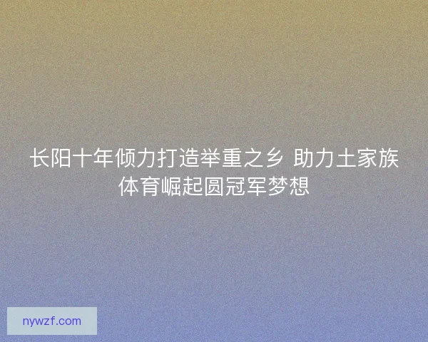 长阳十年倾力打造举重之乡 助力土家族体育崛起圆冠军梦想
