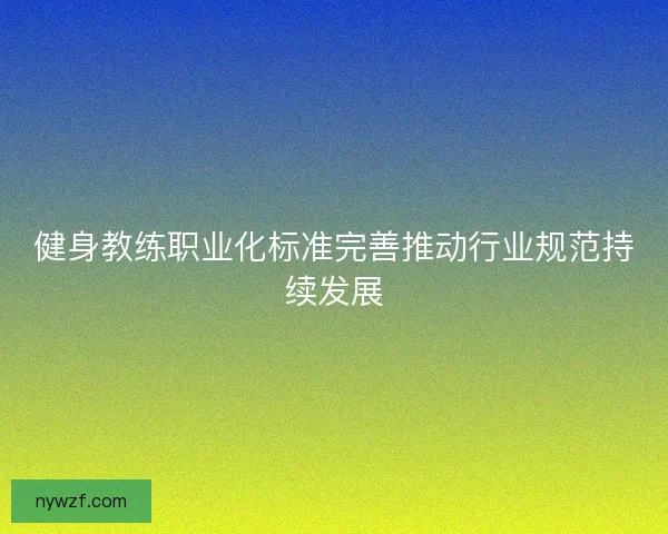 健身教练职业化标准完善推动行业规范持续发展