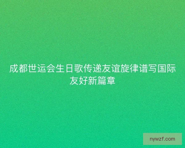 成都世运会生日歌传递友谊旋律谱写国际友好新篇章