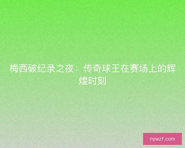 梅西破纪录之夜：传奇球王在赛场上的辉煌时刻