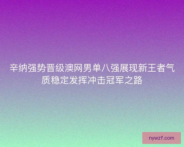辛纳强势晋级澳网男单八强展现新王者气质稳定发挥冲击冠军之路