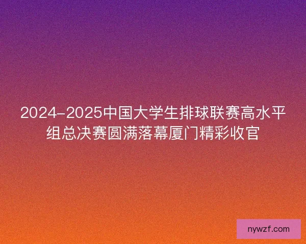2024-2025中国大学生排球联赛高水平组总决赛圆满落幕厦门精彩收官
