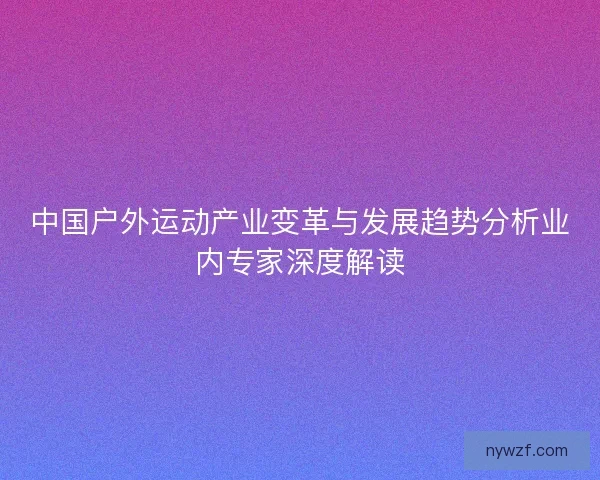 中国户外运动产业变革与发展趋势分析业内专家深度解读 中国户外运动产业变革与发展趋势分析业内专家深度解读