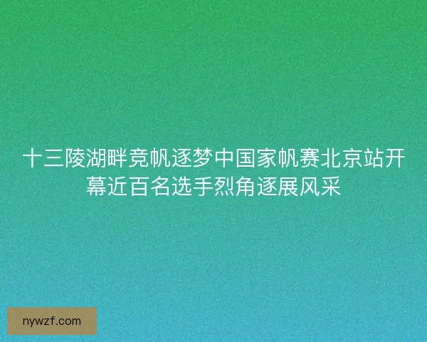 十三陵湖畔竞帆逐梦中国家帆赛北京站开幕近百名选手烈角逐展风采