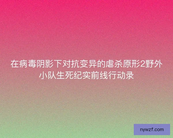 在病毒阴影下对抗变异的虐杀原形2野外小队生死纪实前线行动录 在病毒阴影下对抗变异的虐杀原形2野外小队生死纪实前线行动录
