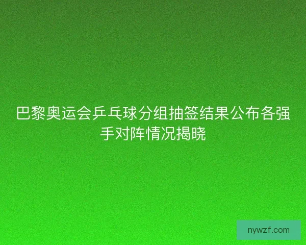 巴黎奥运会乒乓球分组抽签结果公布各强手对阵情况揭晓 巴黎奥运会乒乓球分组抽签结果公布各强手对阵情况揭晓