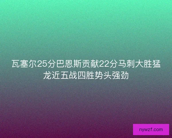 瓦塞尔25分巴恩斯贡献22分马刺大胜猛龙近五战四胜势头强劲