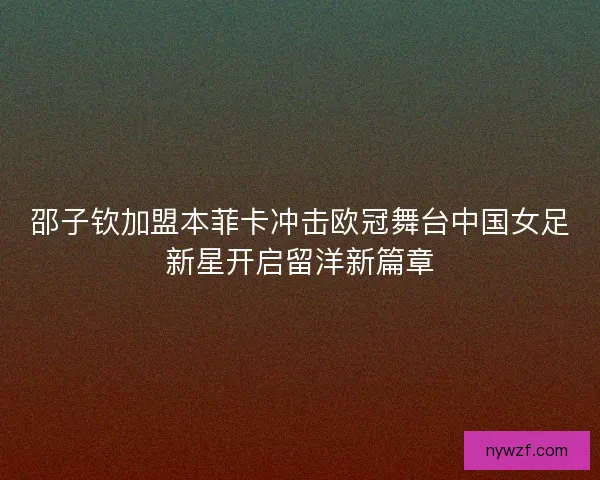 邵子钦加盟本菲卡冲击欧冠舞台中国女足新星开启留洋新篇章