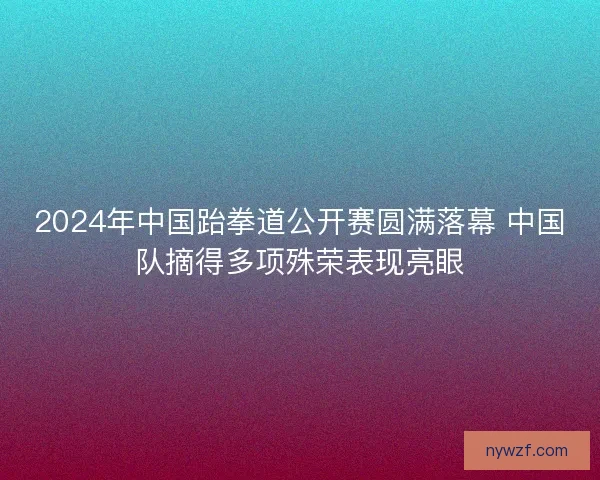 2024年中国跆拳道公开赛圆满落幕 中国队摘得多项殊荣表现亮眼
