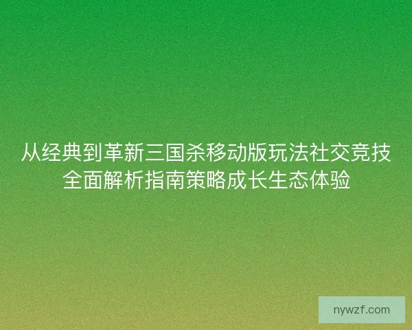 从经典到革新三国杀移动版玩法社交竞技全面解析指南策略成长生态体验
