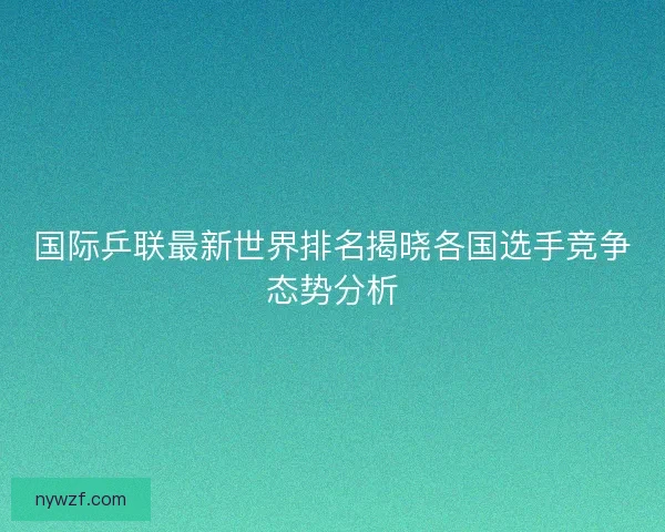 国际乒联最新世界排名揭晓各国选手竞争态势分析