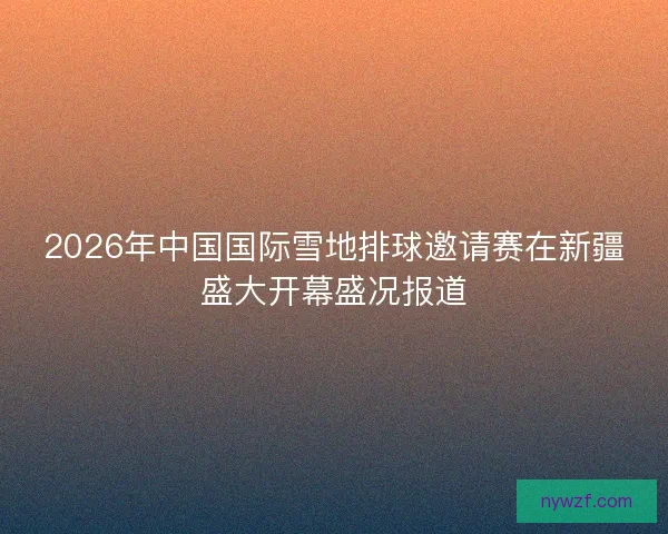 2026年中国国际雪地排球邀请赛在新疆盛大开幕盛况报道