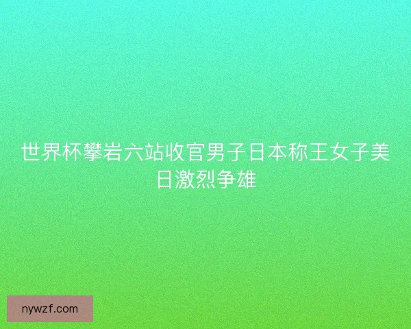 世界杯攀岩六站收官男子日本称王女子美日激烈争雄 世界杯攀岩六站收官男子日本称王女子美日激烈争雄