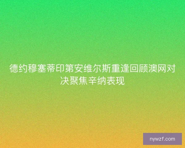 德约穆塞蒂印第安维尔斯重逢回顾澳网对决聚焦辛纳表现