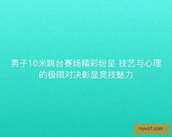 男子10米跳台赛场精彩纷呈 技艺与心理的极限对决彰显竞技魅力