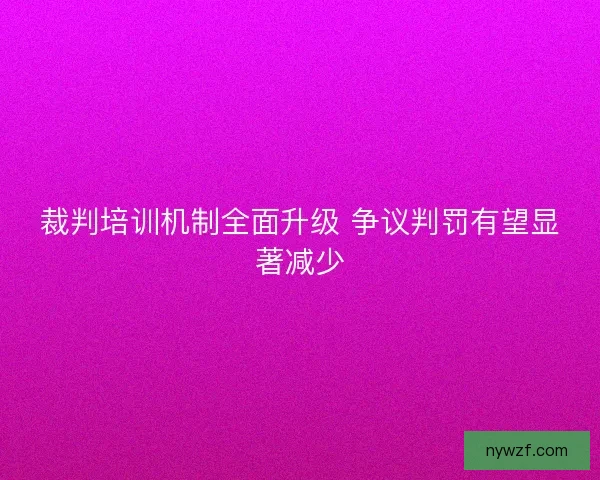 裁判培训机制全面升级 争议判罚有望显著减少