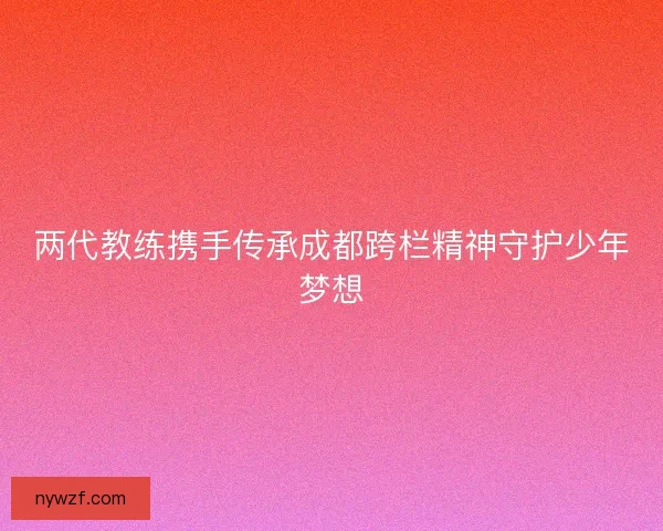 两代教练携手传承成都跨栏精神守护少年梦想 两代教练携手传承成都跨栏精神守护少年梦想