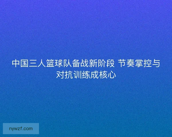 中国三人篮球队备战新阶段 节奏掌控与对抗训练成核心 中国三人篮球队备战新阶段 节奏掌控与对抗训练成核心