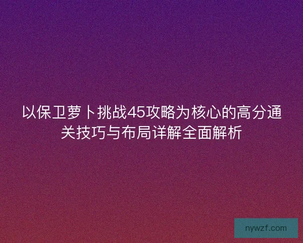 以保卫萝卜挑战45攻略为核心的高分通关技巧与布局详解全面解析