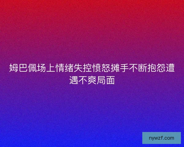 姆巴佩场上情绪失控愤怒摊手不断抱怨遭遇不爽局面