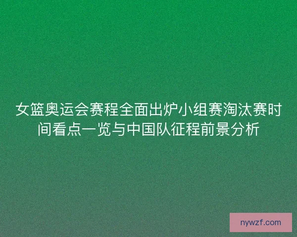女篮奥运会赛程全面出炉小组赛淘汰赛时间看点一览与中国队征程前景分析