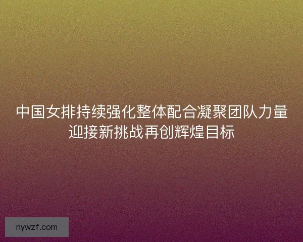 中国女排持续强化整体配合凝聚团队力量迎接新挑战再创辉煌目标