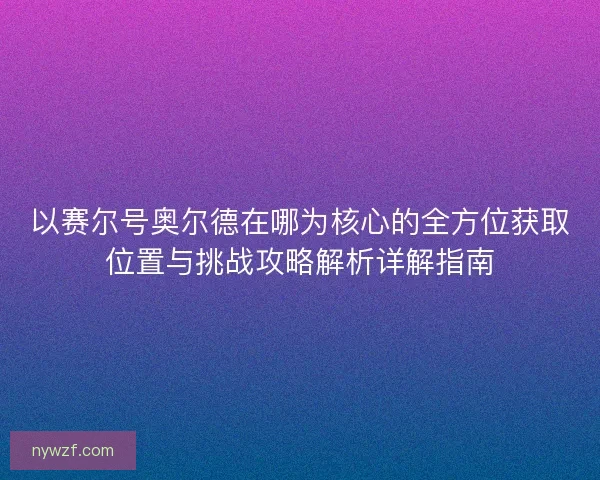 以赛尔号奥尔德在哪为核心的全方位获取位置与挑战攻略解析详解指南