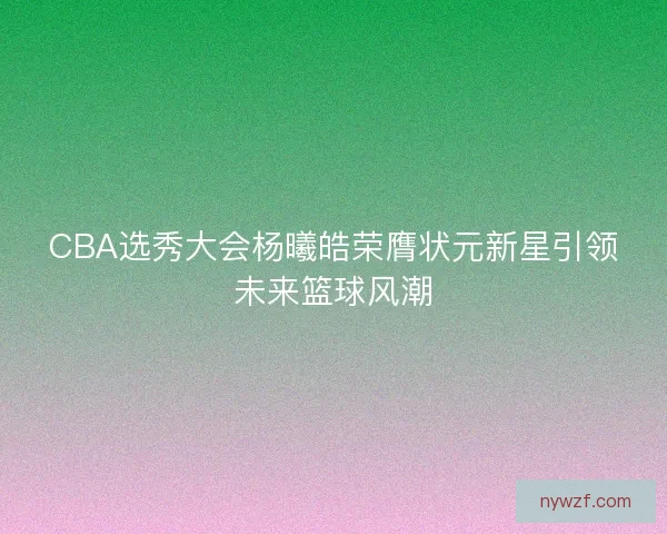 CBA选秀大会杨曦皓荣膺状元新星引领未来篮球风潮