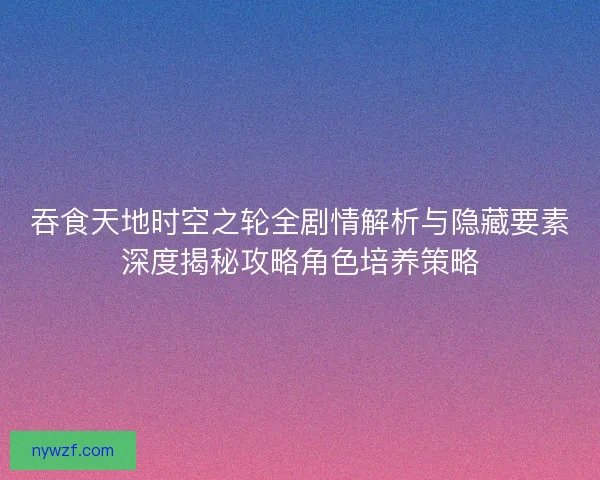 吞食天地时空之轮全剧情解析与隐藏要素深度揭秘攻略角色培养策略